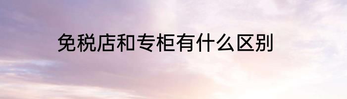 免税店和专柜有什么区别