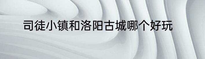 司徒小镇和洛阳古城哪个好玩