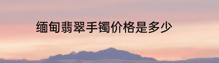 缅甸翡翠手镯价格是多少