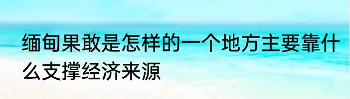 缅甸果敢是怎样的一个地方主要靠什么支撑经济来源