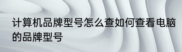 计算机品牌型号怎么查如何查看电脑的品牌型号