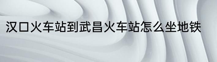 汉口火车站到武昌火车站怎么坐地铁