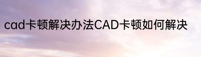 cad卡顿解决办法CAD卡顿如何解决