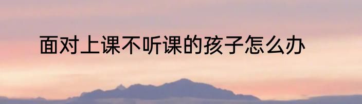 面对上课不听课的孩子怎么办