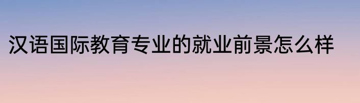 汉语国际教育专业的就业前景怎么样
