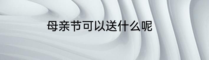 母亲节可以送什么呢