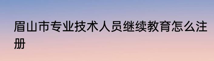 眉山市专业技术人员继续教育怎么注册