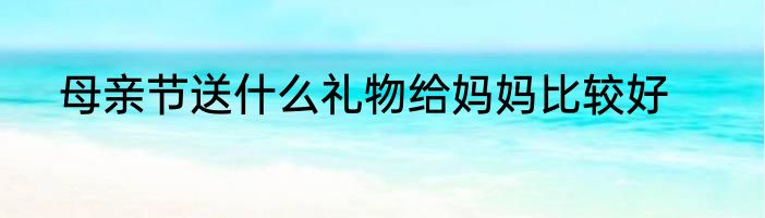 母亲节送什么礼物给妈妈比较好
