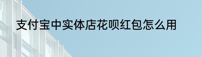 支付宝中实体店花呗红包怎么用