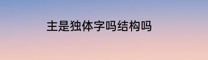 主是独体字吗结构吗