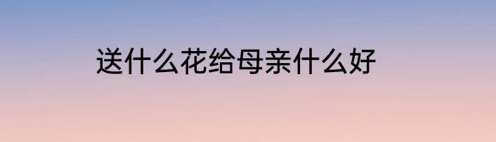 送什么花给母亲什么好