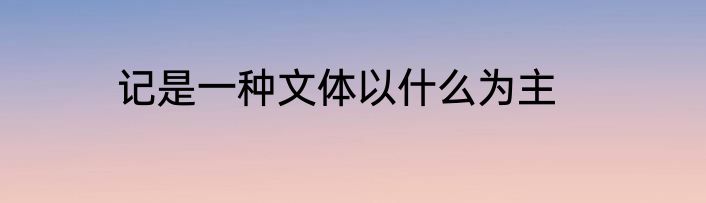 记是一种文体以什么为主