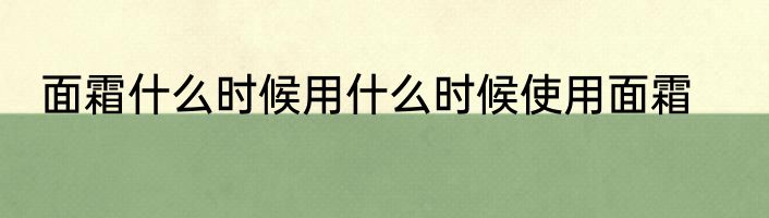 面霜什么时候用什么时候使用面霜