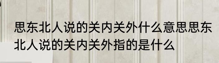 思东北人说的关内关外什么意思思东北人说的关内关外指的是什么