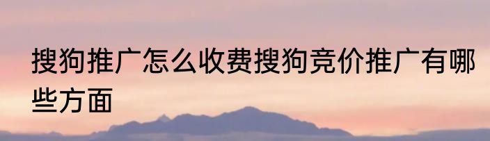 搜狗推广怎么收费搜狗竞价推广有哪些方面