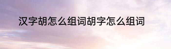 汉字胡怎么组词胡字怎么组词