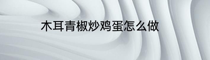 木耳青椒炒鸡蛋怎么做