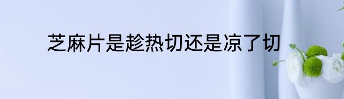 芝麻片是趁热切还是凉了切