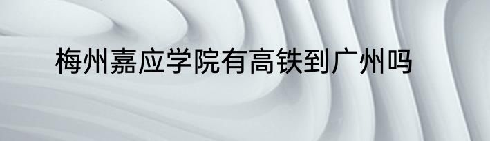 梅州嘉应学院有高铁到广州吗