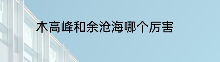 木高峰和余沧海哪个厉害