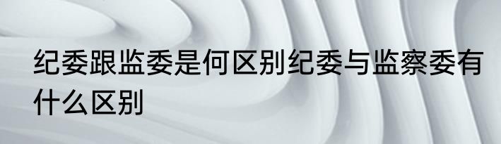 纪委跟监委是何区别纪委与监察委有什么区别
