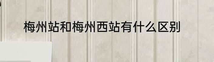 梅州站和梅州西站有什么区别