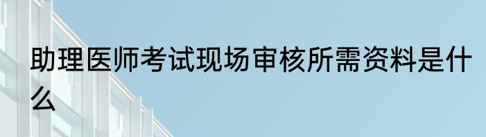 助理医师考试现场审核所需资料是什么