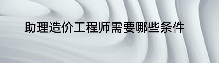 助理造价工程师需要哪些条件