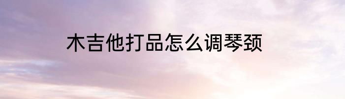 木吉他打品怎么调琴颈