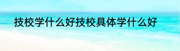 技校学什么好技校具体学什么好