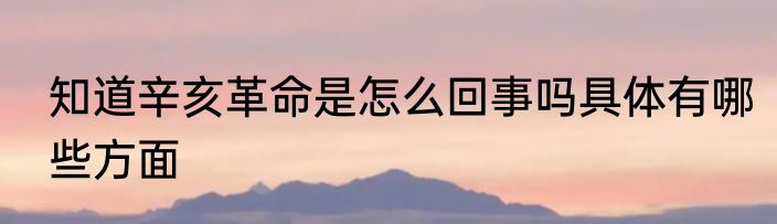 知道辛亥革命是怎么回事吗具体有哪些方面