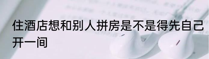 住酒店想和别人拼房是不是得先自己开一间
