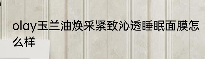 olay玉兰油焕采紧致沁透睡眠面膜怎么样