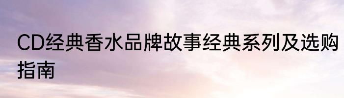 CD经典香水品牌故事经典系列及选购指南
