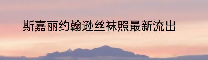 斯嘉丽约翰逊丝袜照最新流出