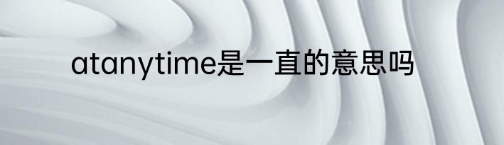 atanytime是一直的意思吗