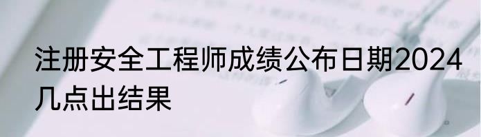 注册安全工程师成绩公布日期2024几点出结果