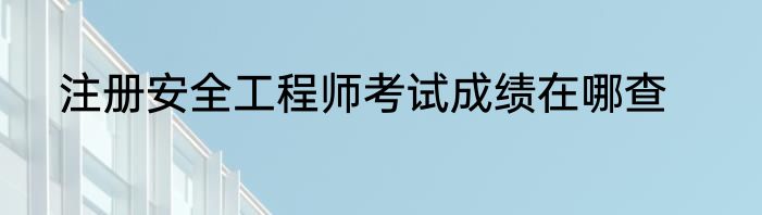 注册安全工程师考试成绩在哪查