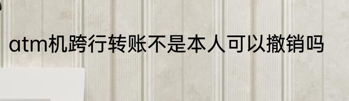 atm机跨行转账不是本人可以撤销吗
