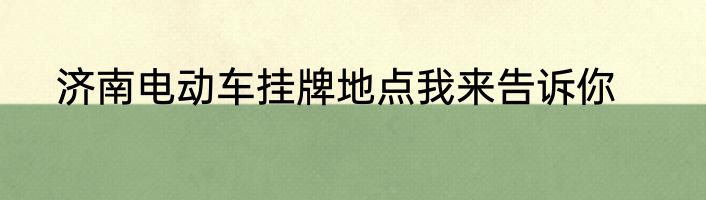 济南电动车挂牌地点我来告诉你