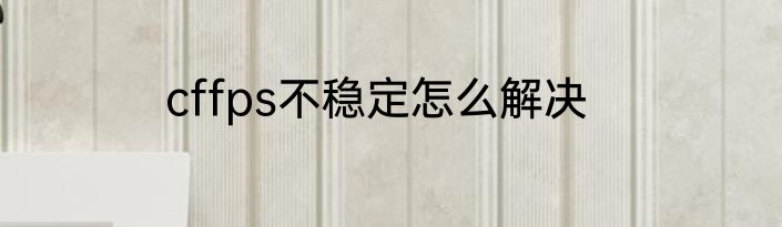 cffps不稳定怎么解决