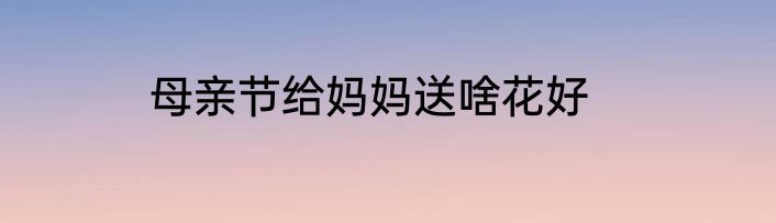 母亲节给妈妈送啥花好