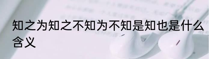 知之为知之不知为不知是知也是什么含义