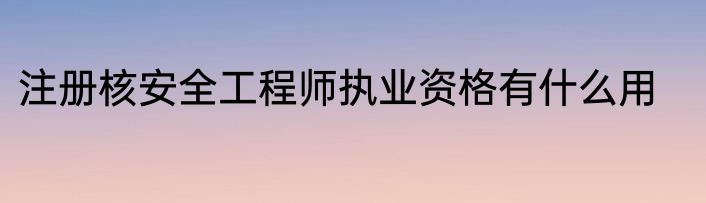 注册核安全工程师执业资格有什么用
