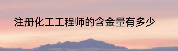 注册化工工程师的含金量有多少
