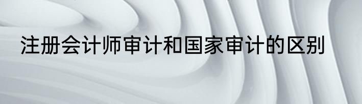 注册会计师审计和国家审计的区别