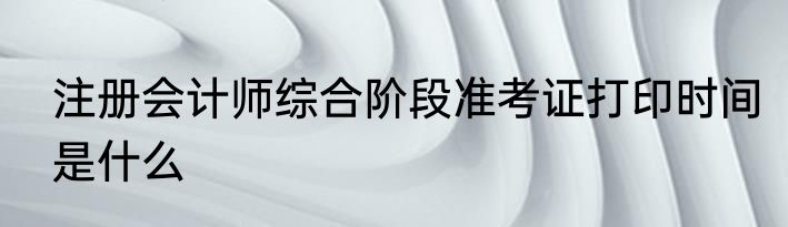 注册会计师综合阶段准考证打印时间是什么