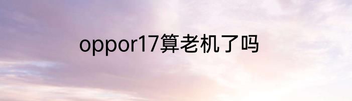 oppor17算老机了吗