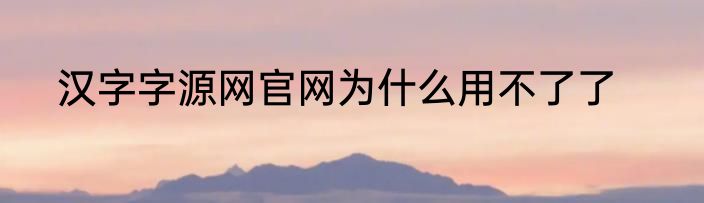 汉字字源网官网为什么用不了了