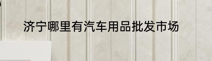 济宁哪里有汽车用品批发市场